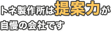 トネ製作所は提案力が自慢の会社です